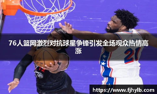 xc体育76人篮网激烈对抗球星争锋引发全场观众热情高涨
