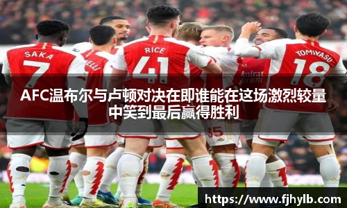 xc体育AFC温布尔与卢顿对决在即谁能在这场激烈较量中笑到最后赢得胜利