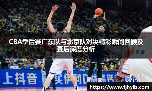 CBA季后赛广东队与北京队对决精彩瞬间回顾及赛后深度分析